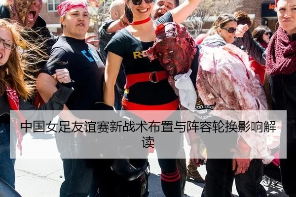 中国女足友谊赛新战术布置与阵容轮换影响解读